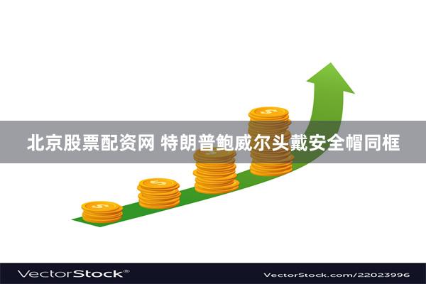 北京股票配资网 特朗普鲍威尔头戴安全帽同框