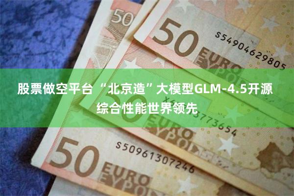 股票做空平台 “北京造”大模型GLM-4.5开源 综合性能世界领先