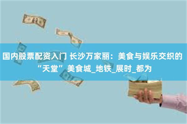 国内股票配资入门 长沙万家丽：美食与娱乐交织的 “天堂” 美食城_地铁_展时_都为