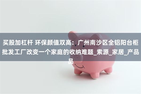 买股加杠杆 环保颜值双高：广州南沙区全铝阳台柜批发工厂改变一个家庭的收纳难题_索源_家居_产品
