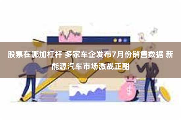 股票在哪加杠杆 多家车企发布7月份销售数据 新能源汽车市场激战正酣