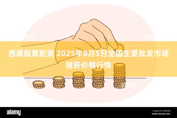西藏股票配资 2025年8月5日全国主要批发市场猪肝价格行情