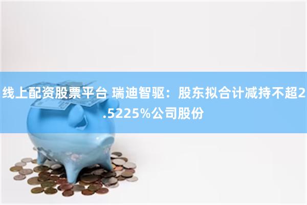 线上配资股票平台 瑞迪智驱：股东拟合计减持不超2.5225%公司股份