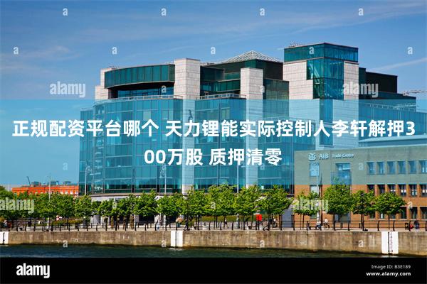 正规配资平台哪个 天力锂能实际控制人李轩解押300万股 质押清零