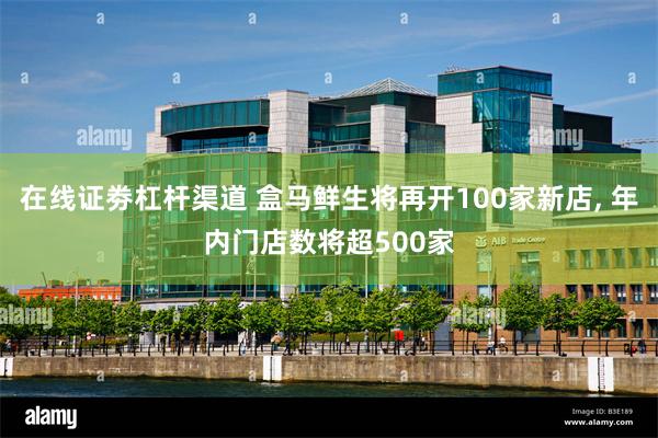在线证劵杠杆渠道 盒马鲜生将再开100家新店, 年内门店数将超500家