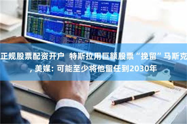 正规股票配资开户  特斯拉用巨额股票“挽留”马斯克, 美媒: 可能至少将他留任到2030年