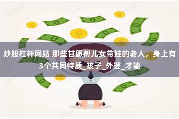 炒股杠杆网站 那些甘愿帮儿女带娃的老人，身上有3个共同特质_孩子_外婆_才能