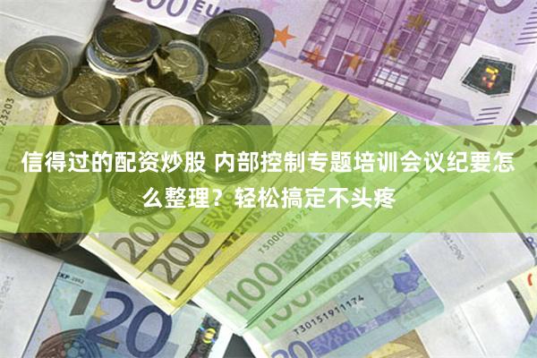 信得过的配资炒股 内部控制专题培训会议纪要怎么整理？轻松搞定不头疼