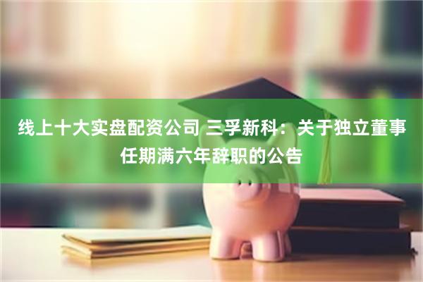 线上十大实盘配资公司 三孚新科：关于独立董事任期满六年辞职的公告