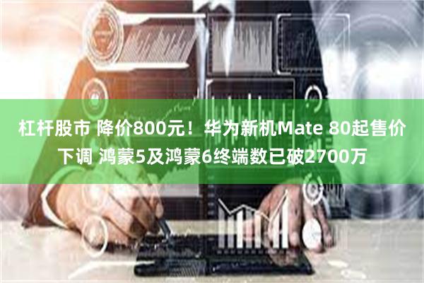 杠杆股市 降价800元!华为新机Mate 80起售价下调 鸿蒙5及鸿蒙6终端数已破2700万