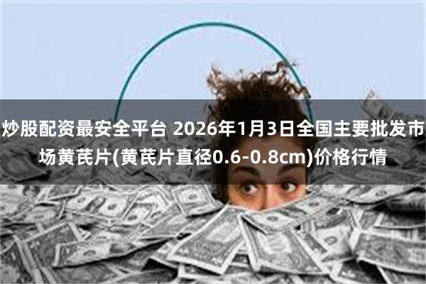 炒股配资最安全平台 2026年1月3日全国主要批发市场黄芪片(黄芪片直径0.6-0.8cm)价格行情